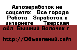 Автозаработок на соцсетях - Все города Работа » Заработок в интернете   . Тверская обл.,Вышний Волочек г.